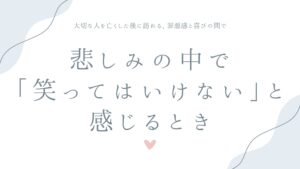 悲しみの中で「笑ってはいけない」と感じるとき——大切な人を亡くした後に訪れる、罪悪感と喜びの間で